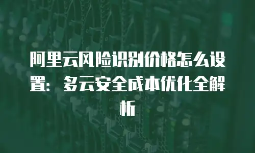 阿里云风险识别价格怎么设置：多云安全成本优化全解析