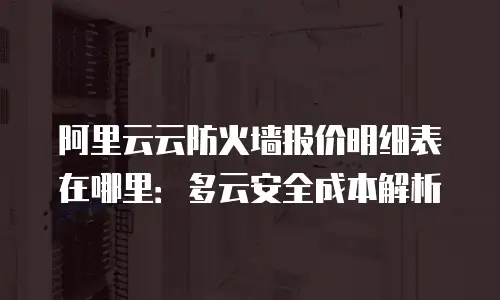 阿里云云防火墙报价明细表在哪里：多云安全成本解析