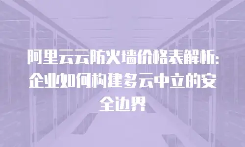 阿里云云防火墙价格表解析：企业如何构建多云中立的安全边界