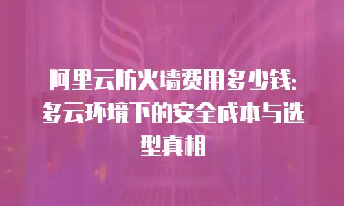 阿里云防火墙费用多少钱：多云环境下的安全成本与选型真相