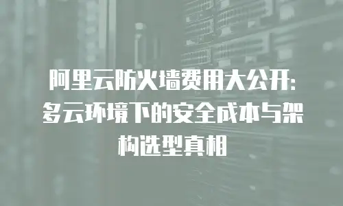 阿里云防火墙费用大公开：多云环境下的安全成本与架构选型真相