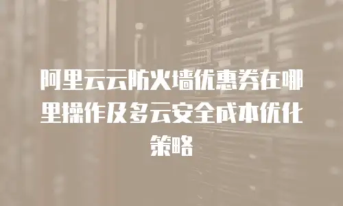 阿里云云防火墙优惠券在哪里操作及多云安全成本优化策略