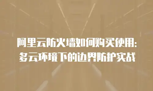 阿里云防火墙如何购买使用：多云环境下的边界防护实战