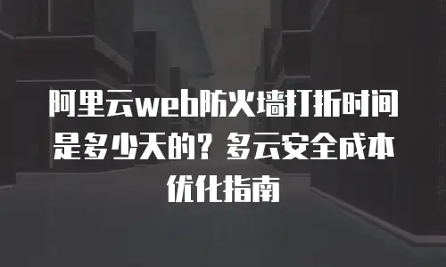 阿里云web防火墙打折时间是多少天的？多云安全成本优化指南