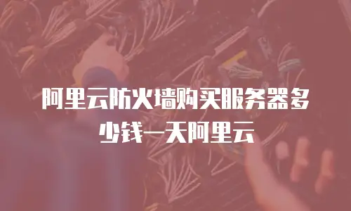 阿里云防火墙购买服务器多少钱一天阿里云