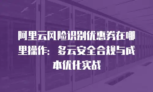 阿里云风险识别优惠券在哪里操作：多云安全合规与成本优化实战