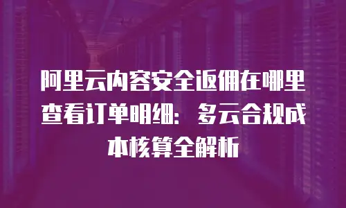 阿里云内容安全返佣在哪里查看订单明细：多云合规成本核算全解析