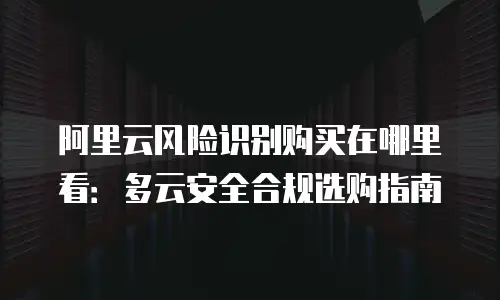 阿里云风险识别购买在哪里看：多云安全合规选购指南