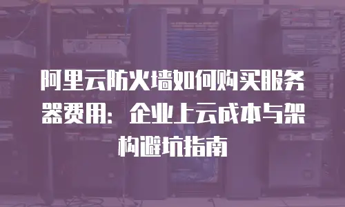 阿里云防火墙如何购买服务器费用：企业上云成本与架构避坑指南