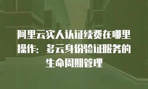 阿里云实人认证续费在哪里操作：多云身份验证服务的生命周期管理