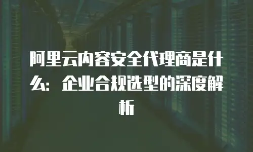阿里云内容安全代理商是什么：企业合规选型的深度解析
