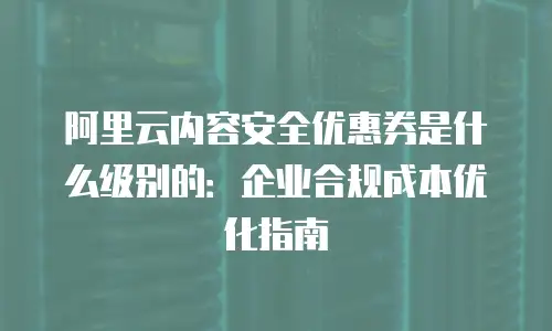 阿里云内容安全优惠券是什么级别的：企业合规成本优化指南
