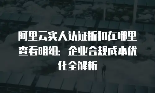 阿里云实人认证折扣在哪里查看明细：企业合规成本优化全解析