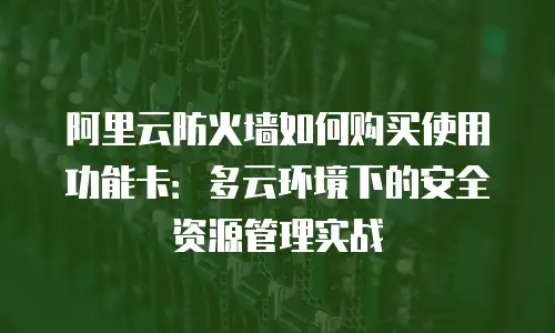 阿里云防火墙如何购买使用功能卡：多云环境下的安全资源管理实战