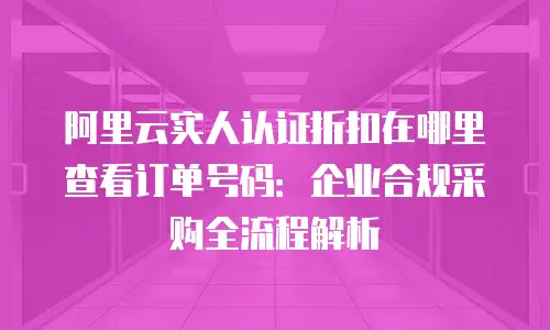 阿里云实人认证折扣在哪里查看订单号码：企业合规采购全流程解析
