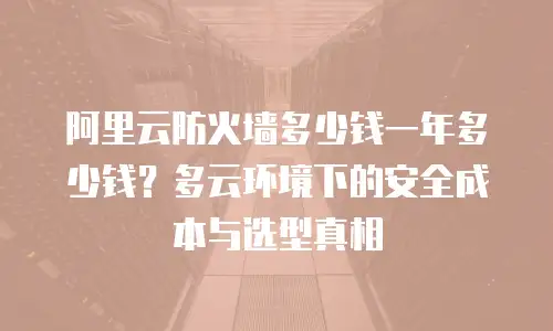 阿里云防火墙多少钱一年多少钱？多云环境下的安全成本与选型真相