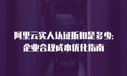 阿里云实人认证折扣是多少：企业合规成本优化指南