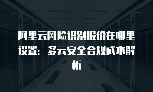 阿里云风险识别报价在哪里设置：多云安全合规成本解析