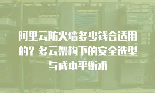 阿里云防火墙多少钱合适用的？多云架构下的安全选型与成本平衡术