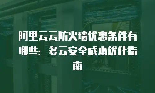阿里云云防火墙优惠条件有哪些：多云安全成本优化指南