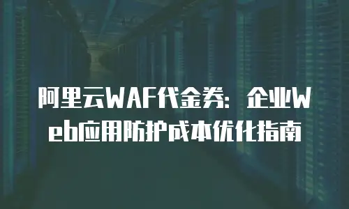 阿里云WAF代金券：企业Web应用防护成本优化指南