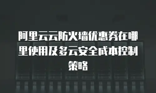 阿里云云防火墙优惠券在哪里使用及多云安全成本控制策略