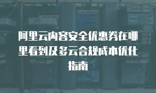 阿里云内容安全优惠券在哪里看到及多云合规成本优化指南