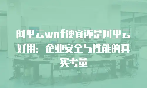 阿里云waf便宜还是阿里云好用：企业安全与性能的真实考量