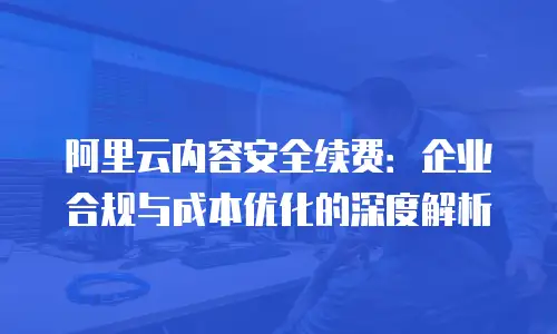 阿里云内容安全续费：企业合规与成本优化的深度解析