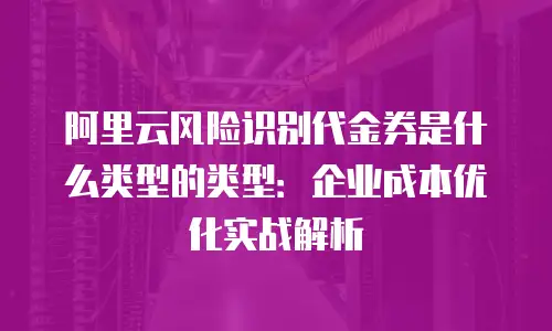 阿里云风险识别代金券是什么类型的类型：企业成本优化实战解析