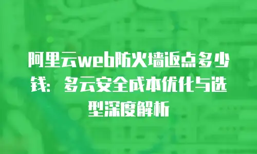 阿里云web防火墙返点多少钱：多云安全成本优化与选型深度解析