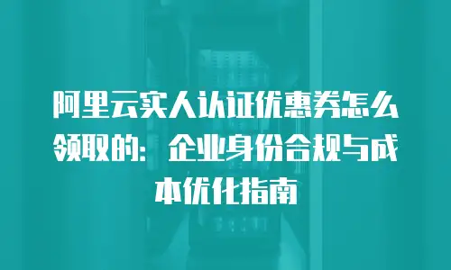 阿里云实人认证优惠券怎么领取的：企业身份合规与成本优化指南