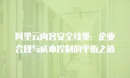 阿里云内容安全续费：企业合规与成本控制的平衡之道