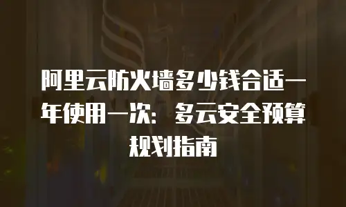 阿里云防火墙多少钱合适一年使用一次：多云安全预算规划指南
