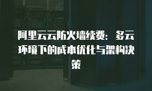 阿里云云防火墙续费：多云环境下的成本优化与架构决策