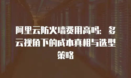 阿里云防火墙费用高吗：多云视角下的成本真相与选型策略