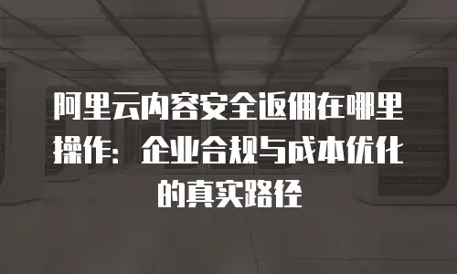 阿里云内容安全返佣在哪里操作：企业合规与成本优化的真实路径