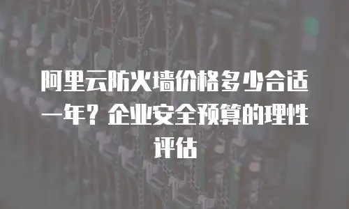 阿里云防火墙价格多少合适一年？企业安全预算的理性评估