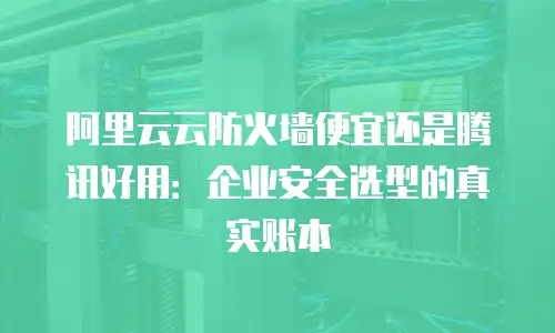 阿里云云防火墙便宜还是腾讯好用：企业安全选型的真实账本