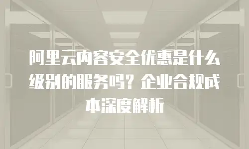 阿里云内容安全优惠是什么级别的服务吗？企业合规成本深度解析