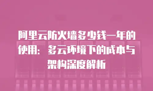 阿里云防火墙多少钱一年的使用：多云环境下的成本与架构深度解析