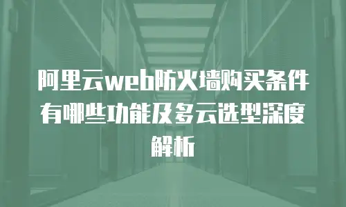 阿里云web防火墙购买条件有哪些功能及多云选型深度解析