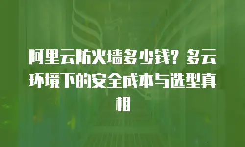 阿里云防火墙多少钱？多云环境下的安全成本与选型真相