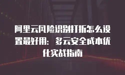 阿里云风险识别打折怎么设置最好用：多云安全成本优化实战指南