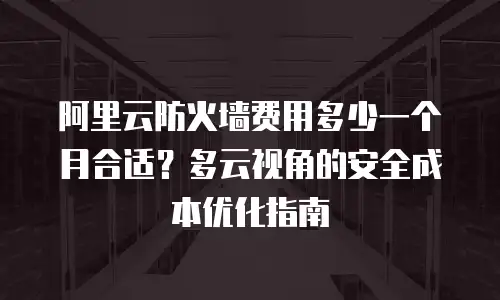 阿里云防火墙费用多少一个月合适？多云视角的安全成本优化指南