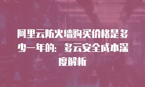 阿里云防火墙购买价格是多少一年的：多云安全成本深度解析