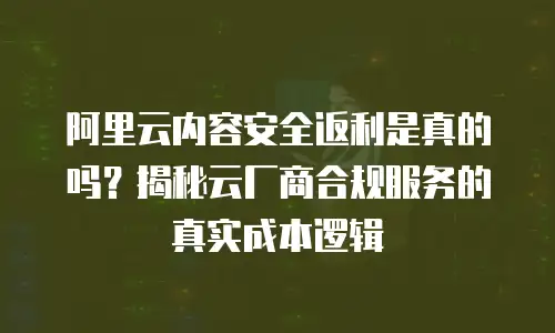 阿里云内容安全返利是真的吗？揭秘云厂商合规服务的真实成本逻辑