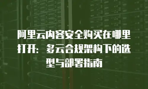 阿里云内容安全购买在哪里打开：多云合规架构下的选型与部署指南
