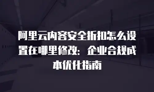 阿里云内容安全折扣怎么设置在哪里修改：企业合规成本优化指南