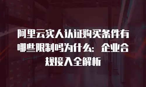 阿里云实人认证购买条件有哪些限制吗为什么：企业合规接入全解析